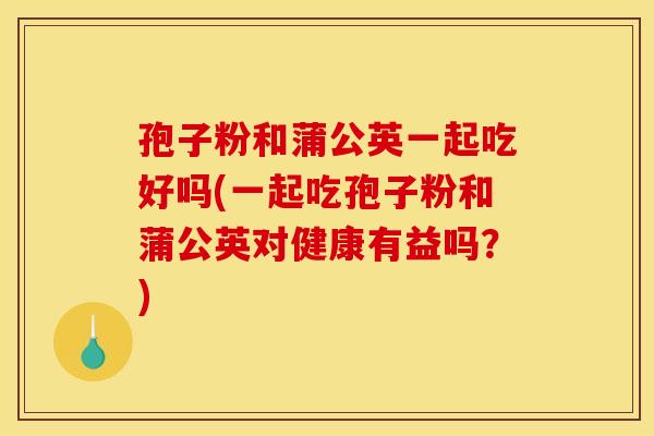孢子粉和蒲公英一起吃好吗(一起吃孢子粉和蒲公英对健康有益吗?)