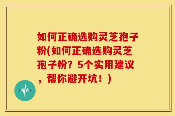 如何正确选购灵芝孢子粉(如何正确选购灵芝孢子粉?5个实用建议,帮你避开坑!)