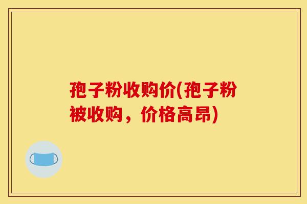 孢子粉收购价(孢子粉被收购，价格高昂)