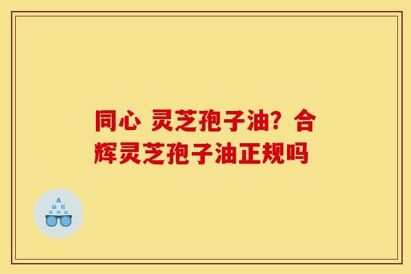 同心 灵芝孢子油?合辉灵芝孢子油正规吗