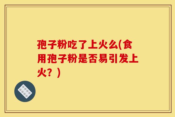 孢子粉吃了上火么(食用孢子粉是否易引发上火?)