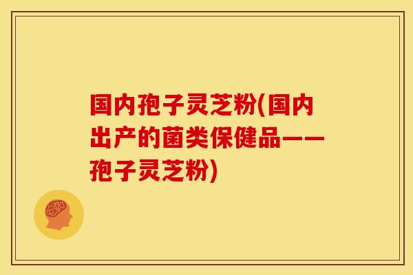 国内孢子灵芝粉(国内出产的菌类保健品——孢子灵芝粉)