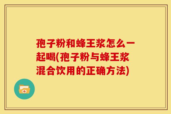 孢子粉和蜂王浆怎么一起喝(孢子粉与蜂王浆混合饮用的正确方法)