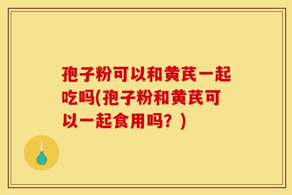 孢子粉可以和黄芪一起吃吗(孢子粉和黄芪可以一起食用吗?)