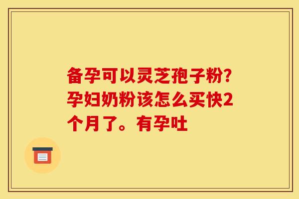 备孕可以灵芝孢子粉?孕妇奶粉该怎么买快2个月了。有孕吐
