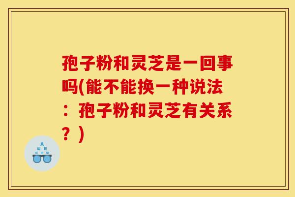 孢子粉和灵芝是一回事吗(能不能换一种说法：孢子粉和灵芝有关系？)