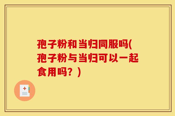 孢子粉和当归同服吗(孢子粉与当归可以一起食用吗?)
