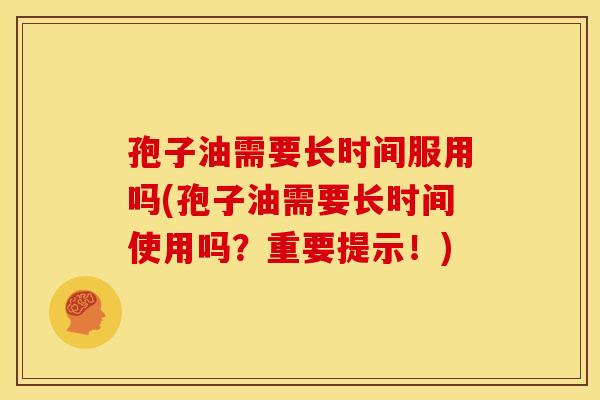 孢子油需要长时间服用吗(孢子油需要长时间使用吗?重要提示!)