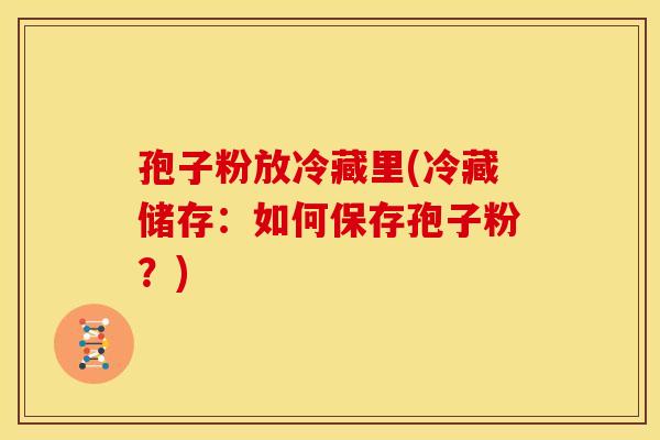 孢子粉放冷藏里(冷藏储存:如何保存孢子粉?)