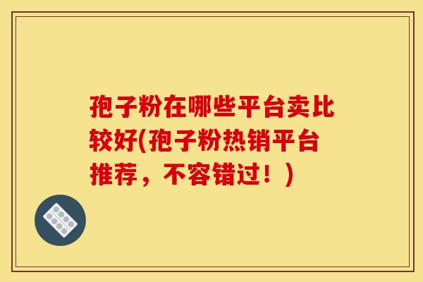 孢子粉在哪些平台卖比较好(孢子粉热销平台推荐,不容错过!)