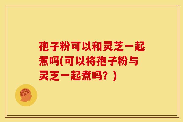 孢子粉可以和灵芝一起煮吗(可以将孢子粉与灵芝一起煮吗?)