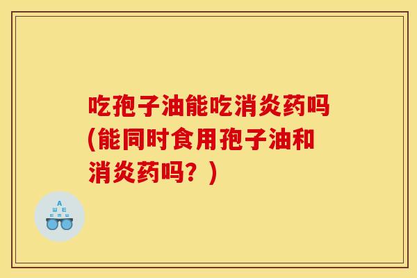 吃孢子油能吃消炎药吗(能同时食用孢子油和消炎药吗?)