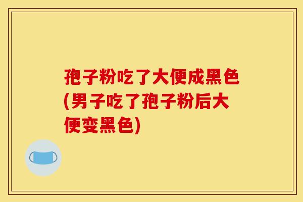 孢子粉吃了大便成黑色(男子吃了孢子粉后大便变黑色)