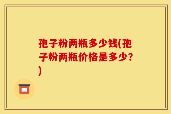 孢子粉两瓶多少钱(孢子粉两瓶价格是多少？)