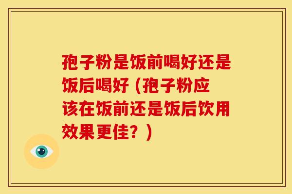 孢子粉是饭前喝好还是饭后喝好 (孢子粉应该在饭前还是饭后饮用效果更佳?)