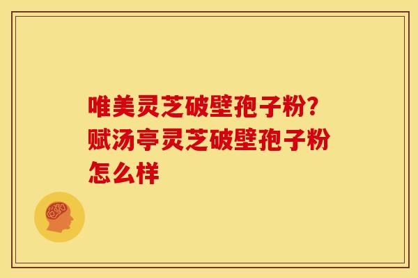唯美灵芝破壁孢子粉?赋汤亭灵芝破壁孢子粉怎么样