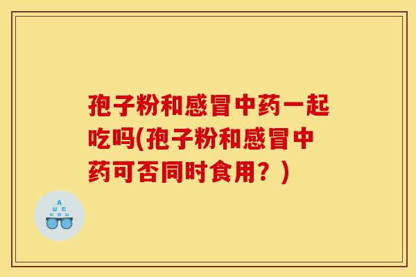 孢子粉和感冒中药一起吃吗(孢子粉和感冒中药可否同时食用?)