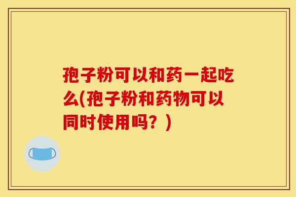 孢子粉可以和药一起吃么(孢子粉和药物可以同时使用吗?)