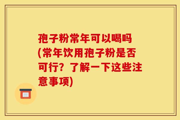 孢子粉常年可以喝吗 (常年饮用孢子粉是否可行？了解一下这些注意事项)