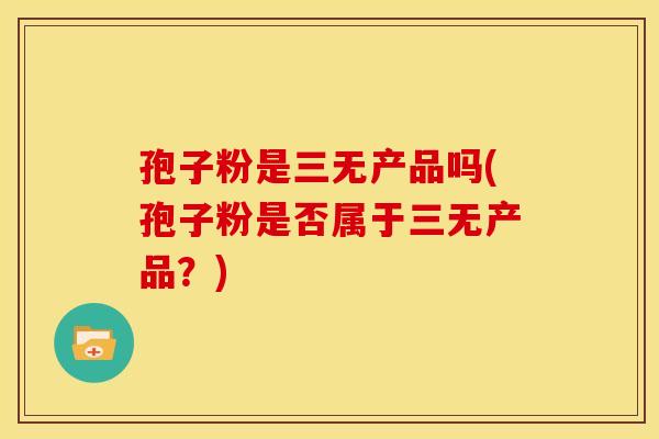 孢子粉是三无产品吗(孢子粉是否属于三无产品?)