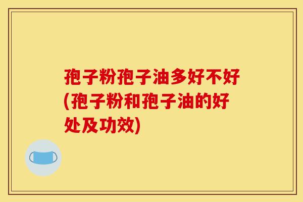 孢子粉孢子油多好不好(孢子粉和孢子油的好处及功效)