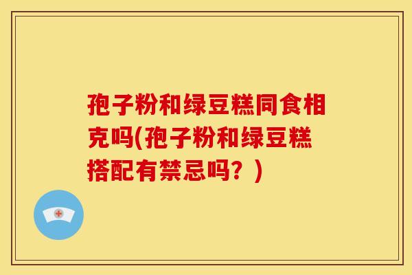 孢子粉和绿豆糕同食相克吗(孢子粉和绿豆糕搭配有禁忌吗？)