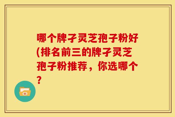 哪个牌孑灵芝孢子粉好(排名前三的牌孑灵芝孢子粉推荐,你选哪个?