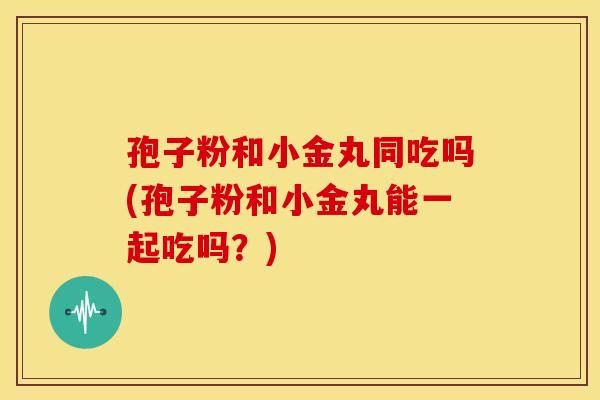 孢子粉和小金丸同吃吗(孢子粉和小金丸能一起吃吗?)