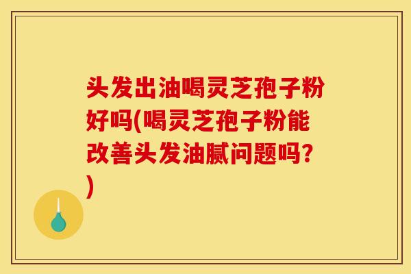 头发出油喝灵芝孢子粉好吗(喝灵芝孢子粉能改善头发油腻问题吗？)