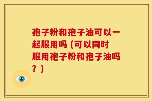 孢子粉和孢子油可以一起服用吗 (可以同时服用孢子粉和孢子油吗？)