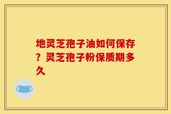 地灵芝孢子油如何保存?灵芝孢子粉保质期多久