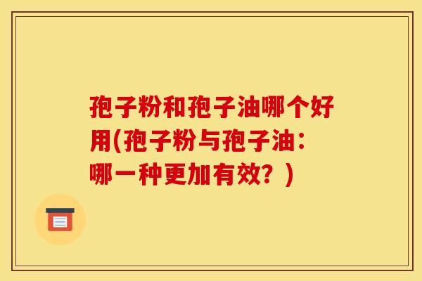 孢子粉和孢子油哪个好用(孢子粉与孢子油：哪一种更加有效？)