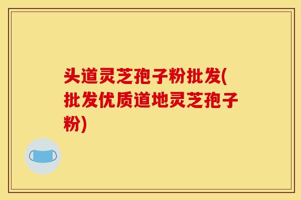 头道灵芝孢子粉批发(批发优质道地灵芝孢子粉)