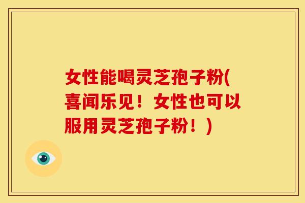 女性能喝灵芝孢子粉(喜闻乐见!女性也可以服用灵芝孢子粉!)