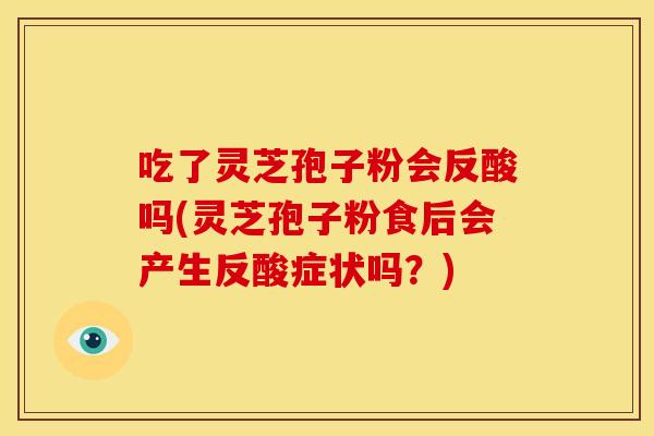 吃了灵芝孢子粉会反酸吗(灵芝孢子粉食后会产生反酸症状吗?)