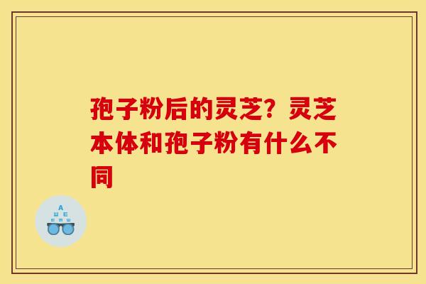孢子粉后的灵芝?灵芝本体和孢子粉有什么不同