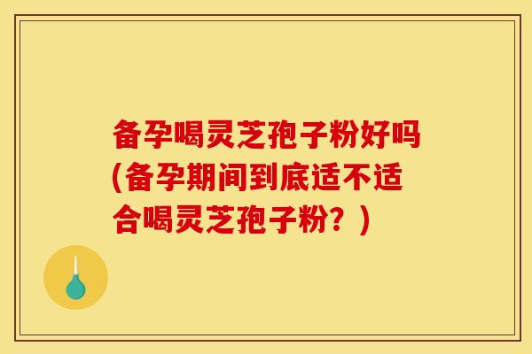 备孕喝灵芝孢子粉好吗(备孕期间到底适不适合喝灵芝孢子粉?)