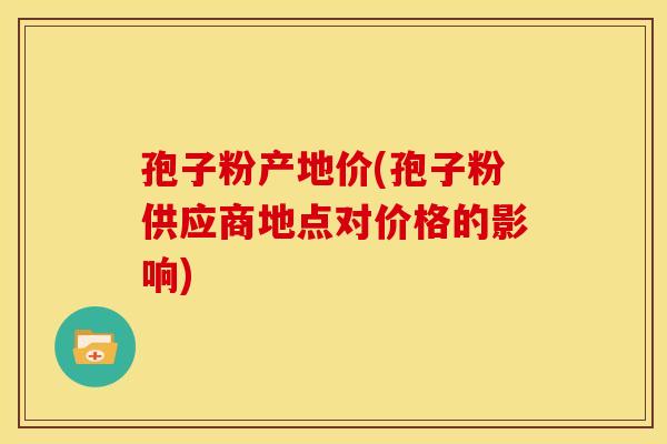孢子粉产地价(孢子粉供应商地点对价格的影响)