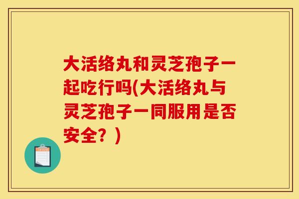 大活络丸和灵芝孢子一起吃行吗(大活络丸与灵芝孢子一同服用是否安全?)
