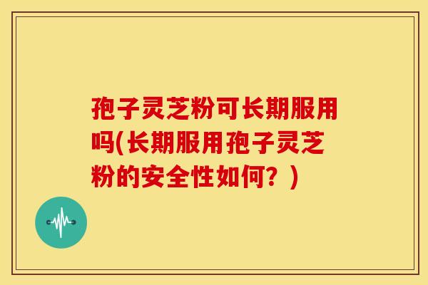 孢子灵芝粉可长期服用吗(长期服用孢子灵芝粉的安全性如何?)