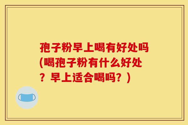 孢子粉早上喝有好处吗(喝孢子粉有什么好处?早上适合喝吗?)