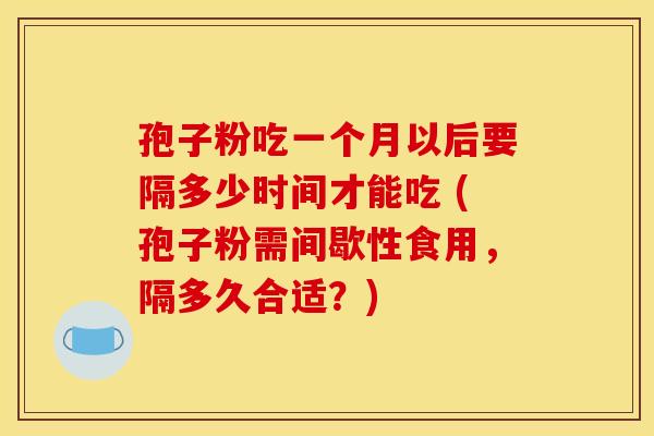 孢子粉吃一个月以后要隔多少时间才能吃 (孢子粉需间歇性食用,隔多久合适?)