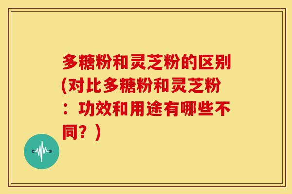 多糖粉和灵芝粉的区别(对比多糖粉和灵芝粉:功效和用途有哪些不同?)