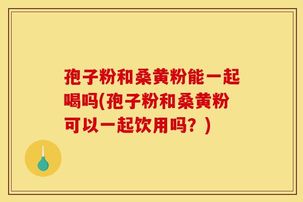 孢子粉和桑黄粉能一起喝吗(孢子粉和桑黄粉可以一起饮用吗?)