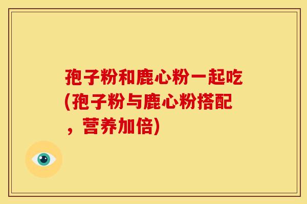 孢子粉和鹿心粉一起吃(孢子粉与鹿心粉搭配,营养加倍)