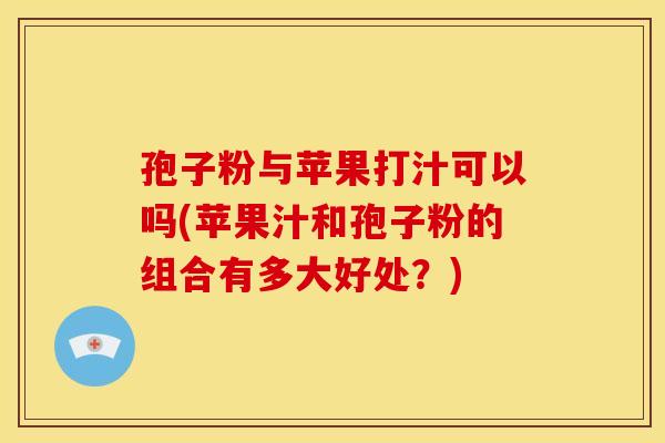 孢子粉与苹果打汁可以吗(苹果汁和孢子粉的组合有多大好处?)