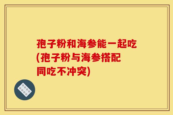 孢子粉和海参能一起吃(孢子粉与海参搭配 同吃不冲突)