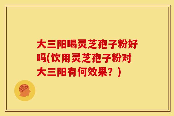 大三阳喝灵芝孢子粉好吗(饮用灵芝孢子粉对大三阳有何效果?)