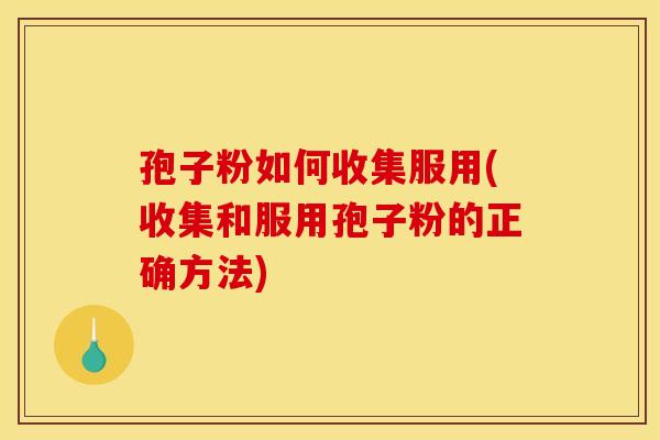 孢子粉如何收集服用(收集和服用孢子粉的正确方法)