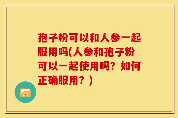 孢子粉可以和人参一起服用吗(人参和孢子粉可以一起使用吗?如何正确服用?)